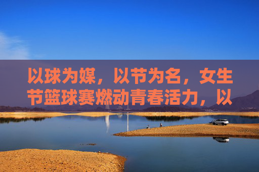 以球为媒,以节为名,女生节篮球赛燃动青春活力,以球为媒,以节为名,女生节篮球赛燃动青春活力