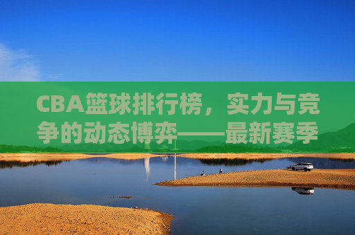 CBA篮球排行榜,实力与竞争的动态博弈——最新赛季球队实力排名解析