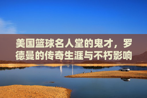 美国篮球名人堂的鬼才，罗德曼的传奇生涯与不朽影响，美国篮球名人堂鬼才，罗德曼的传奇生涯与不朽影响