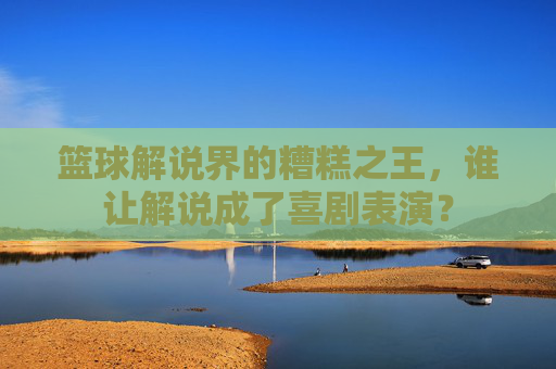 篮球解说界的糟糕之王，谁让解说成了喜剧表演？