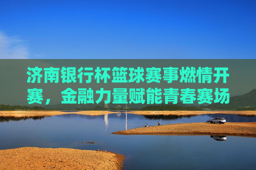 济南银行杯篮球赛事燃情开赛，金融力量赋能青春赛场，篮球激情点亮城市活力