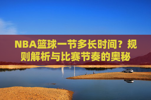 NBA篮球一节多长时间？规则解析与比赛节奏的奥秘