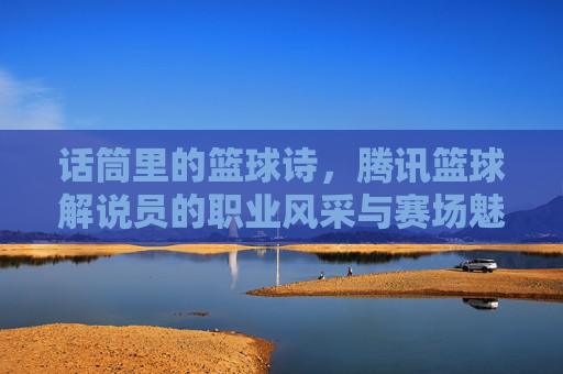 话筒里的篮球诗,腾讯篮球解说员的职业风采与赛场魅力,话筒里的篮球诗,腾讯篮球解说员的职业风采与赛场魅力