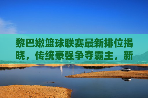 黎巴嫩篮球联赛最新排位揭晓，传统豪强争夺霸主，新兴球队冲击排名，联赛热度持续升温，黎巴嫩篮球联赛最新排位揭晓，传统豪强争夺霸主，新兴球队冲击排名，联赛热度持续升温
