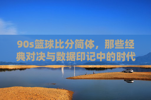 90s篮球比分简体,那些经典对决与数据印记中的时代回响