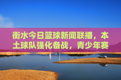 衡水今日篮球新闻联播,本土球队强化备战,青少年赛事点燃热情,衡水篮球新闻联播,本土球队强化备战 青少年赛事点燃热情