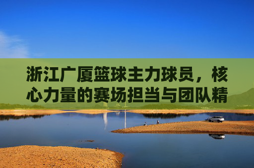 浙江广厦篮球主力球员,核心力量的赛场担当与团队精神的传承