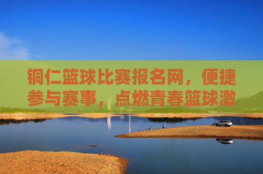 铜仁篮球比赛报名网,便捷参与赛事,点燃青春篮球激情
