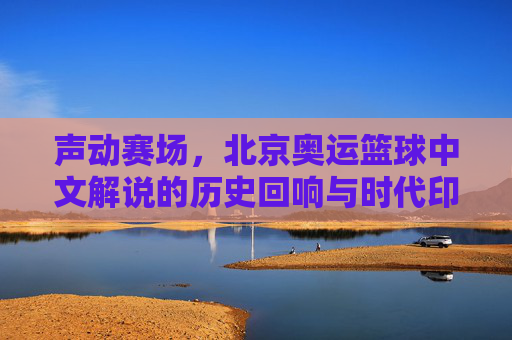 声动赛场，北京奥运篮球中文解说的历史回响与时代印记，声动赛场，北京奥运篮球中文解说的历史回响与时代印记
