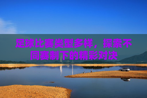 足球比赛类型多样，探索不同赛制下的精彩对决