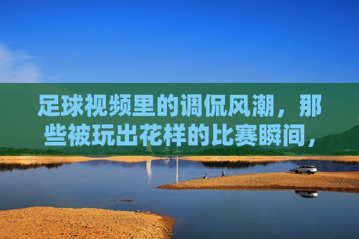 足球视频里的调侃风潮,那些被玩出花样的比赛瞬间,笑到停不下来,足球视频里的调侃风潮,那些被玩出花样的比赛瞬间,笑到停不下来