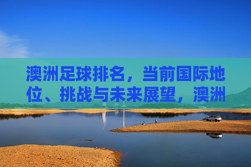 澳洲足球排名,当前国际地位、挑战与未来展望,澳洲足球排名,当前国际地位、挑战与未来展望