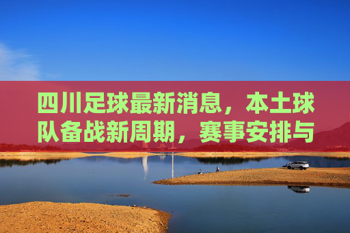 四川足球最新消息，本土球队备战新周期，赛事安排与转会传闻成焦点
