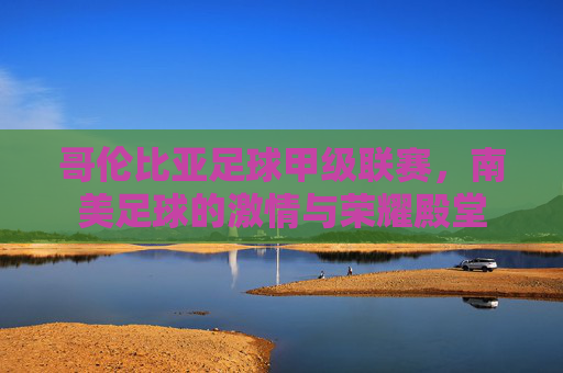 哥伦比亚足球甲级联赛,南美足球的激情与荣耀殿堂