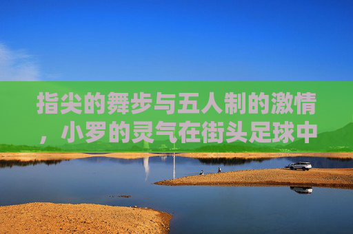 指尖的舞步与五人制的激情,小罗的灵气在街头足球中重生