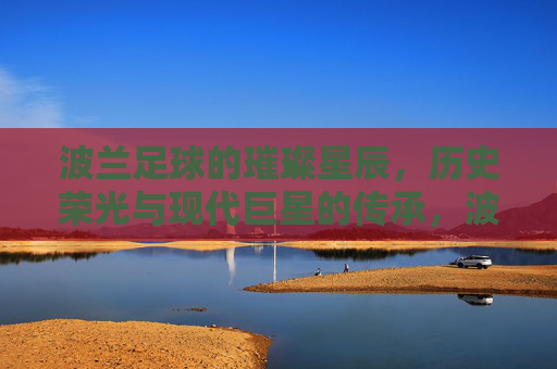 波兰足球的璀璨星辰，历史荣光与现代巨星的传承，波兰足球的璀璨星辰，历史荣光与现代巨星的传承