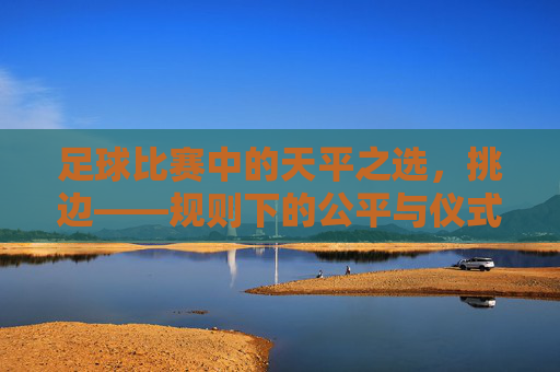 足球比赛中的天平之选,挑边——规则下的公平与仪式感