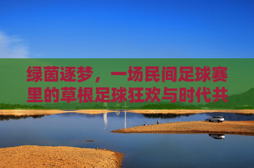 绿茵逐梦,一场民间足球赛里的草根足球狂欢与时代共鸣