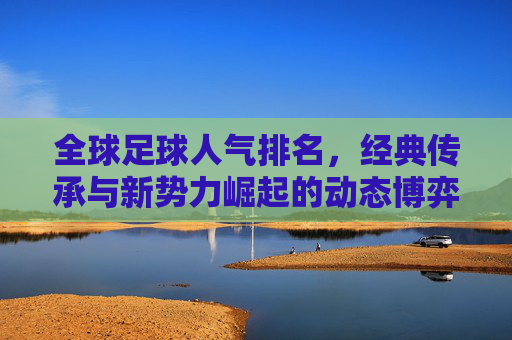 全球足球人气排名,经典传承与新势力崛起的动态博弈