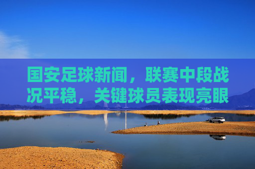 国安足球新闻，联赛中段战况平稳，关键球员表现亮眼，未来赛事展望