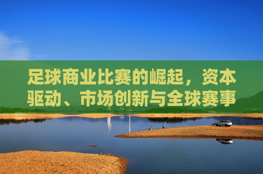 足球商业比赛的崛起，资本驱动、市场创新与全球赛事生态的重塑，足球商业比赛的崛起，资本驱动、市场创新与全球赛事生态的重塑