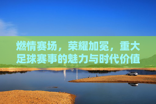 燃情赛场,荣耀加冕,重大足球赛事的魅力与时代价值