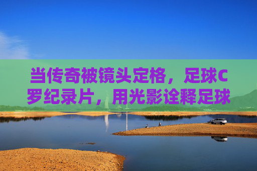 当传奇被镜头定格,足球C罗纪录片,用光影诠释足球与人生的交响
