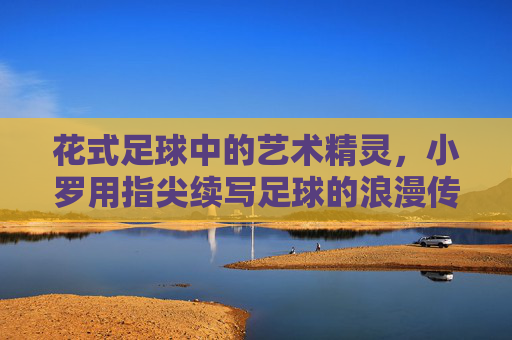 花式足球中的艺术精灵，小罗用指尖续写足球的浪漫传奇