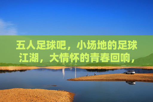 五人足球吧,小场地的足球江湖,大情怀的青春回响,五人足球吧,小场地的足球江湖,大情怀的青春回响