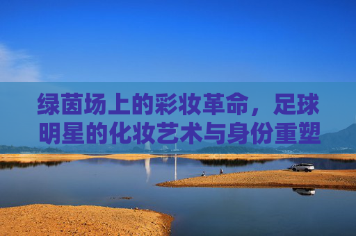 绿茵场上的彩妆革命,足球明星的化妆艺术与身份重塑