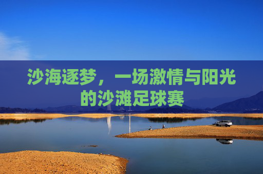 沙海逐梦，一场激情与阳光的沙滩足球赛