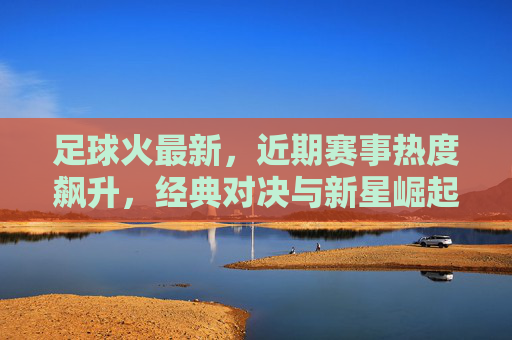 足球火最新,近期赛事热度飙升,经典对决与新星崛起的赛场焦点,足球火最新,近期赛事热度飙升,经典对决与新星崛起的赛场焦点