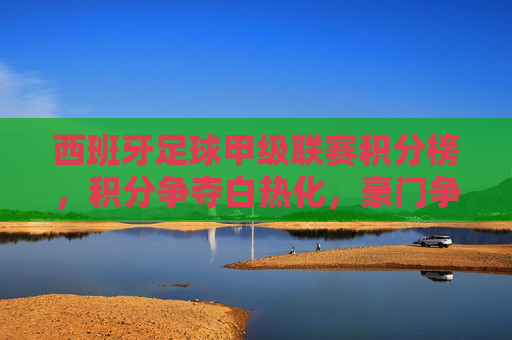 西班牙足球甲级联赛积分榜，积分争夺白热化，豪门争冠与中下游保级战火燃起