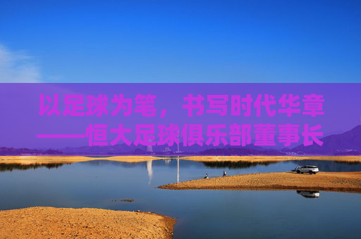 以足球为笔，书写时代华章——恒大足球俱乐部董事长引领球队发展之路