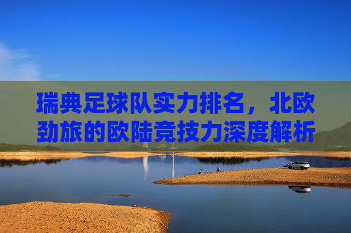 瑞典足球队实力排名,北欧劲旅的欧陆竞技力深度解析