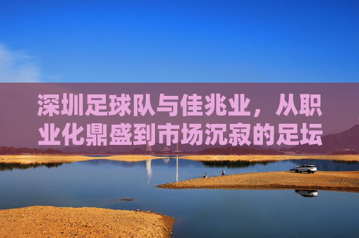 深圳足球队与佳兆业,从职业化鼎盛到市场沉寂的足坛变迁,深圳足球队与佳兆业,从职业化鼎盛到市场沉寂的足坛变迁