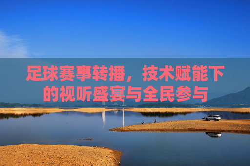 足球赛事转播,技术赋能下的视听盛宴与全民参与