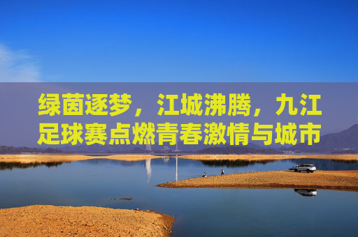 绿茵逐梦，江城沸腾，九江足球赛点燃青春激情与城市活力