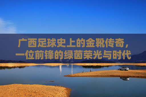 广西足球史上的金靴传奇,一位前锋的绿茵荣光与时代印记