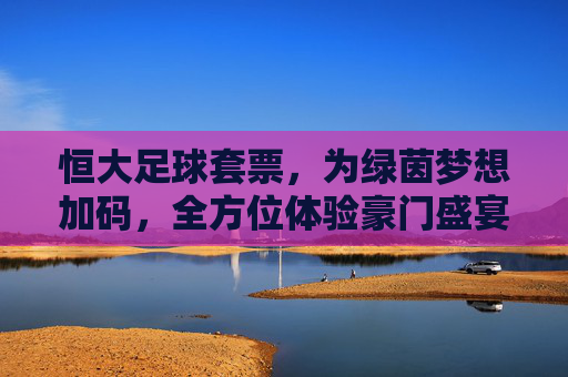 恒大足球套票，为绿茵梦想加码，全方位体验豪门盛宴的魅力