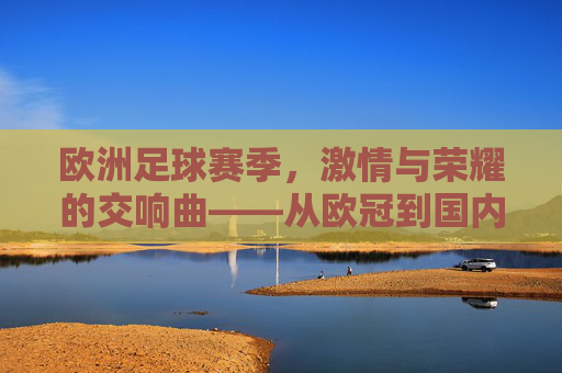 欧洲足球赛季，激情与荣耀的交响曲——从欧冠到国内联赛的璀璨篇章