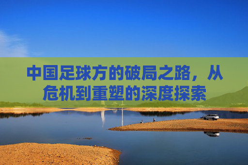 中国足球方的破局之路，从危机到重塑的深度探索