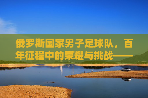 俄罗斯国家男子足球队，百年征程中的荣耀与挑战——从低谷到崛起的足球史诗