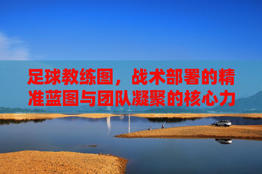 足球教练图,战术部署的精准蓝图与团队凝聚的核心力量,足球教练图,战术部署的精准蓝图与团队凝聚的核心力量