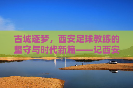 古城逐梦,西安足球教练的坚守与时代新篇——记西安足球教练的执教之路与城市情怀