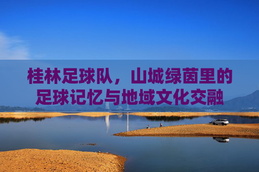 桂林足球队,山城绿茵里的足球记忆与地域文化交融