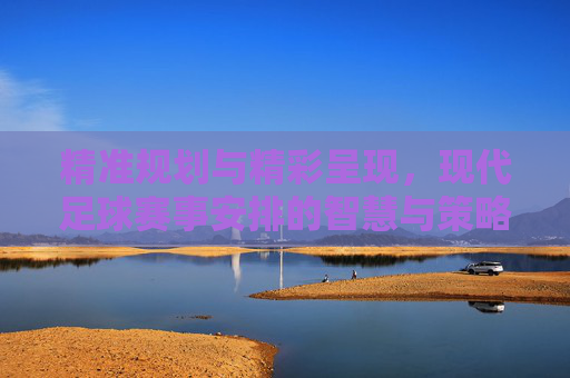 精准规划与精彩呈现，现代足球赛事安排的智慧与策略
