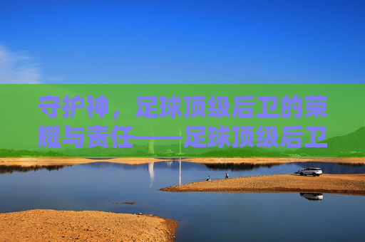 守护神,足球顶级后卫的荣耀与责任——足球顶级后卫的深度解析