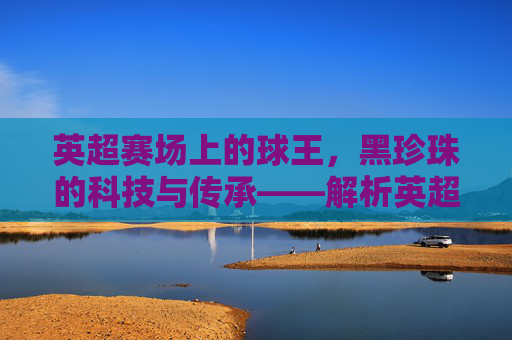 英超赛场上的球王,黑珍珠的科技与传承——解析英超官方用球的设计与魅力