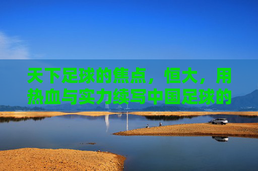 天下足球的焦点,恒大,用热血与实力续写中国足球的辉煌篇章